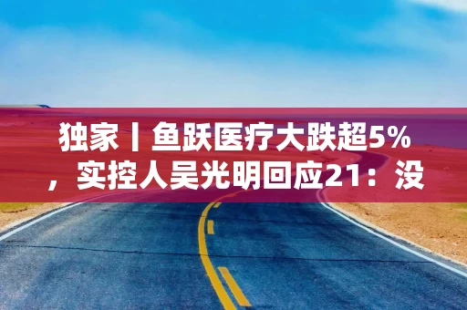 独家丨鱼跃医疗大跌超5%，实控人吴光明回应21：没有接受调查 