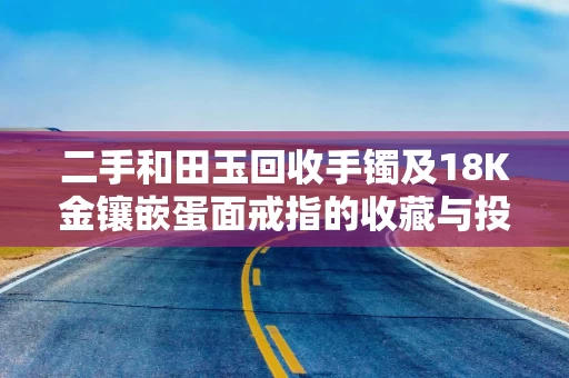 二手和田玉回收手镯及18K金镶嵌蛋面戒指的收藏与投资之道