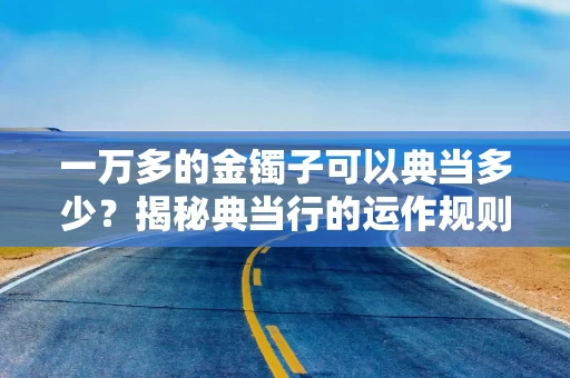 一万多的金镯子可以典当多少？揭秘典当行的运作规则与黄金估值