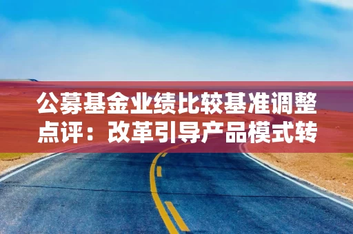 公募基金业绩比较基准调整点评：改革引导产品模式转变