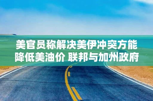 美官员称解决美伊冲突方能降低美油价 联邦与加州政府矛盾加剧