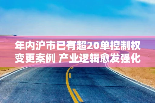 年内沪市已有超20单控制权变更案例 产业逻辑愈发强化