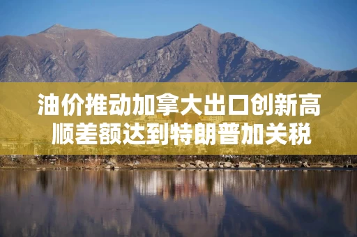 油价推动加拿大出口创新高 顺差额达到特朗普加关税前以来最大