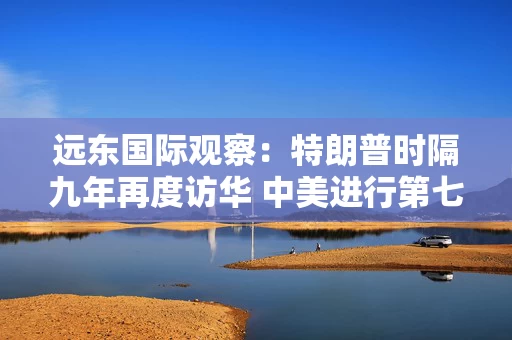 远东国际观察:特朗普时隔九年再度访华 中美进行第七轮经贸磋商