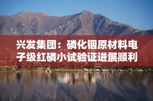 兴发集团：磷化铟原材料电子级红磷小试验证进展顺利