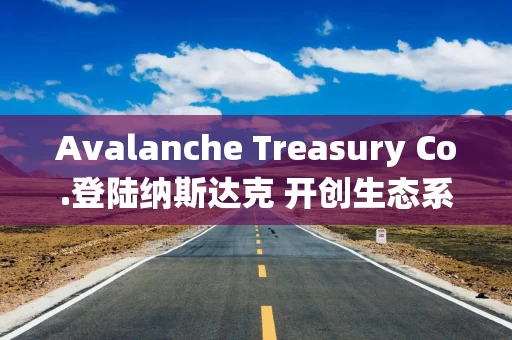 Avalanche Treasury Co.登陆纳斯达克 开创生态系统投资新模式