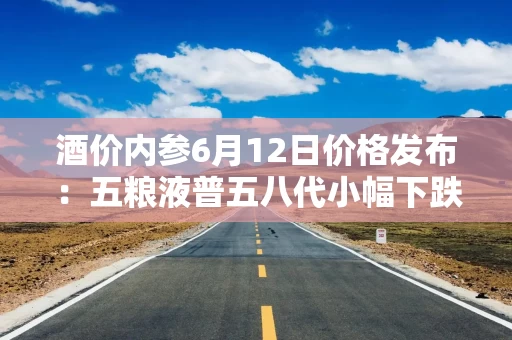 酒价内参6月12日价格发布：五粮液普五八代小幅下跌1元，失守800元整数大关