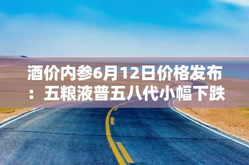 酒价内参6月12日价格发布：五粮液普五八代小幅下跌1元，失守800元整数大关