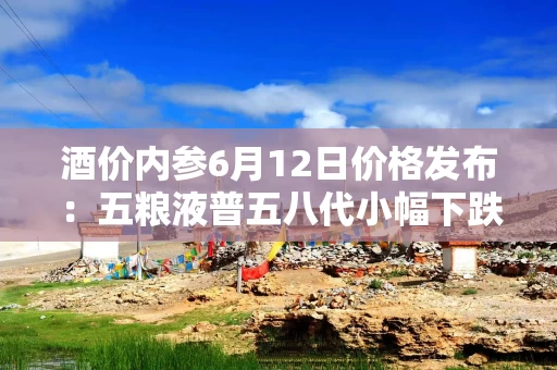 酒价内参6月12日价格发布：五粮液普五八代小幅下跌1元，失守800元整数大关