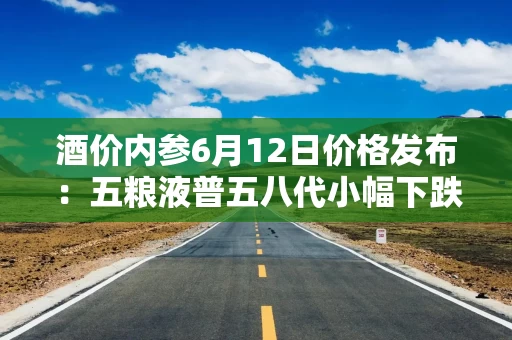酒价内参6月12日价格发布：五粮液普五八代小幅下跌1元，失守800元整数大关