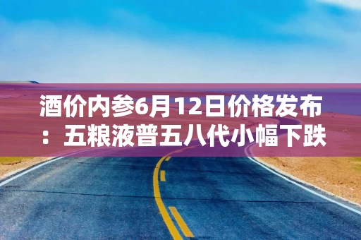 酒价内参6月12日价格发布：五粮液普五八代小幅下跌1元，失守800元整数大关