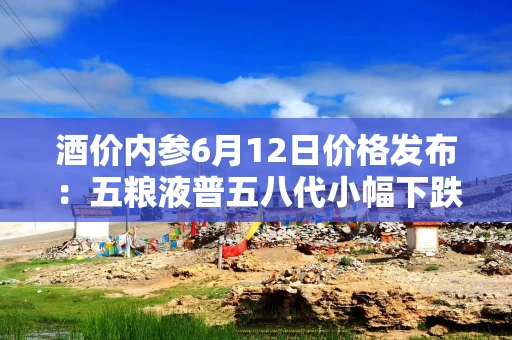 酒价内参6月12日价格发布：五粮液普五八代小幅下跌1元，失守800元整数大关