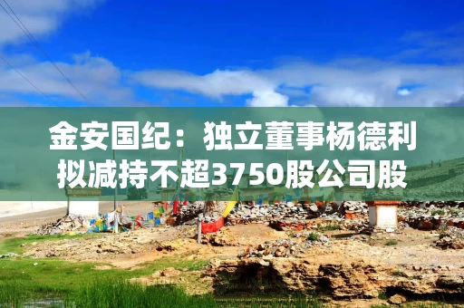 金安国纪:独立董事杨德利拟减持不超3750股公司股份