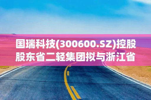 国瑞科技(300600.SZ)控股股东省二轻集团拟与浙江省机电集团进行战略性重组