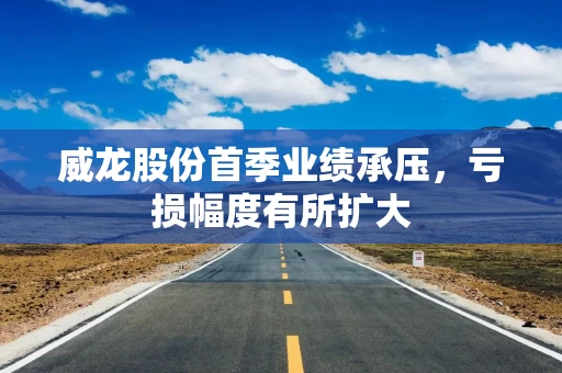 威龙股份首季业绩承压，亏损幅度有所扩大