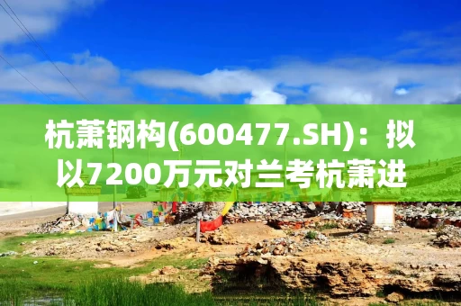 杭萧钢构(600477.SH)：拟以7200万元对兰考杭萧进行增资