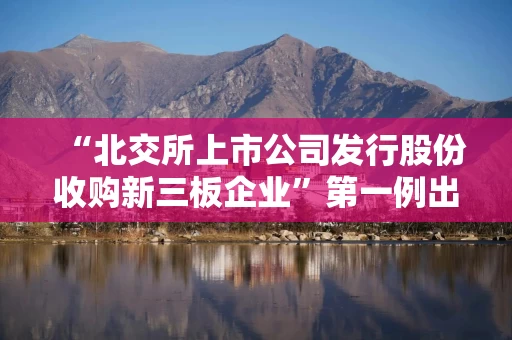 “北交所上市公司发行股份收购新三板企业”第一例出炉