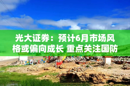 光大证券：预计6月市场风格或偏向成长 重点关注国防军工等行业