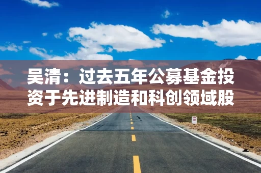 吴清：过去五年公募基金投资于先进制造和科创领域股票超过6万亿元