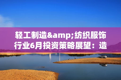 轻工制造&纺织服饰行业6月投资策略展望：造纸板块盈利边际向上 关注低估值与高股息机会