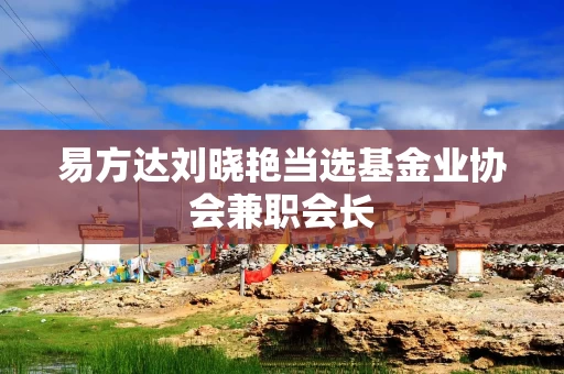 易方达刘晓艳当选基金业协会兼职会长