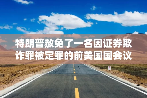 特朗普赦免了一名因证券欺诈罪被定罪的前美国国会议员