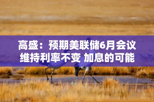 高盛：预期美联储6月会议维持利率不变 加息的可能性不高