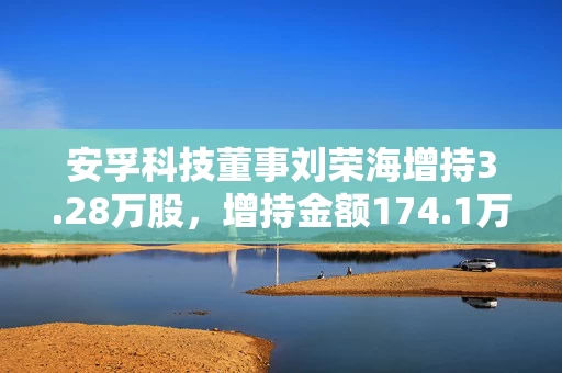 安孚科技董事刘荣海增持3.28万股,增持金额174.1万元