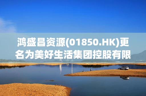 鸿盛昌资源(01850.HK)更名为美好生活集团控股有限公司