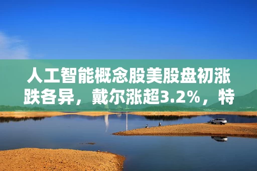 人工智能概念股美股盘初涨跌各异，戴尔涨超3.2%，特斯拉跌幅不足1% 