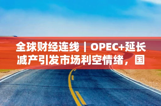 全球财经连线｜OPEC+延长减产引发市场利空情绪，国际油价跌至4个月新低 